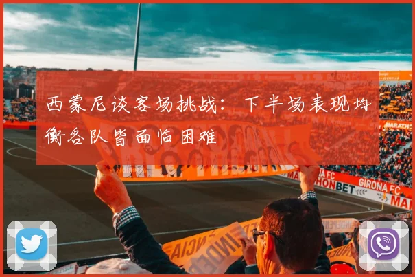 西蒙尼谈客场挑战：下半场表现均衡各队皆面临困难