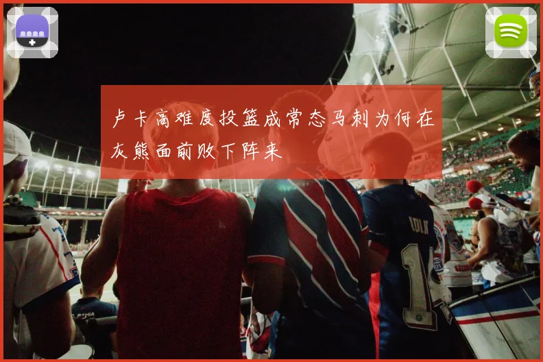 卢卡高难度投篮成常态马刺为何在灰熊面前败下阵来