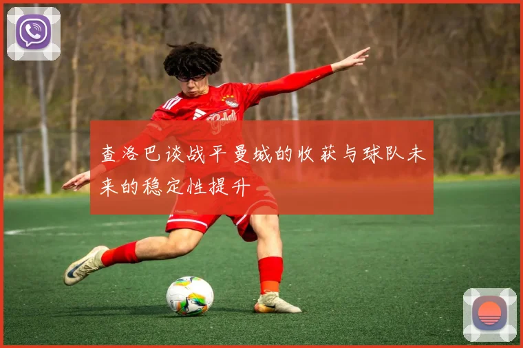 查洛巴谈战平曼城的收获与球队未来的稳定性提升