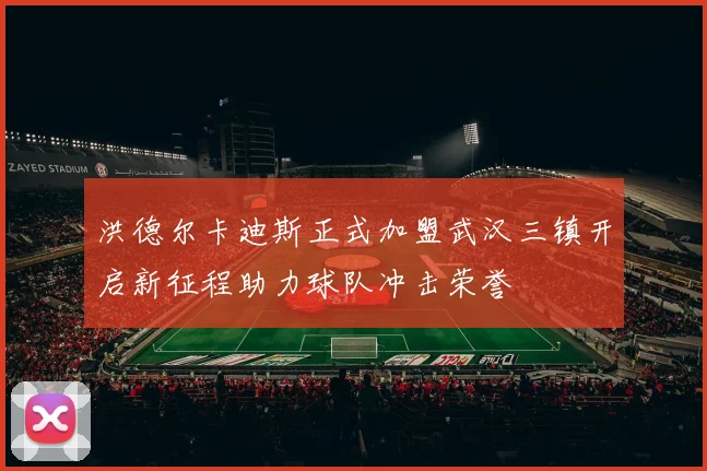 洪德尔卡迪斯正式加盟武汉三镇开启新征程助力球队冲击荣誉