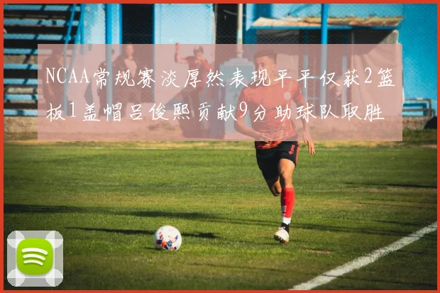 NCAA常规赛淡厚然表现平平仅获2篮板1盖帽吕俊熙贡献9分助球队取胜