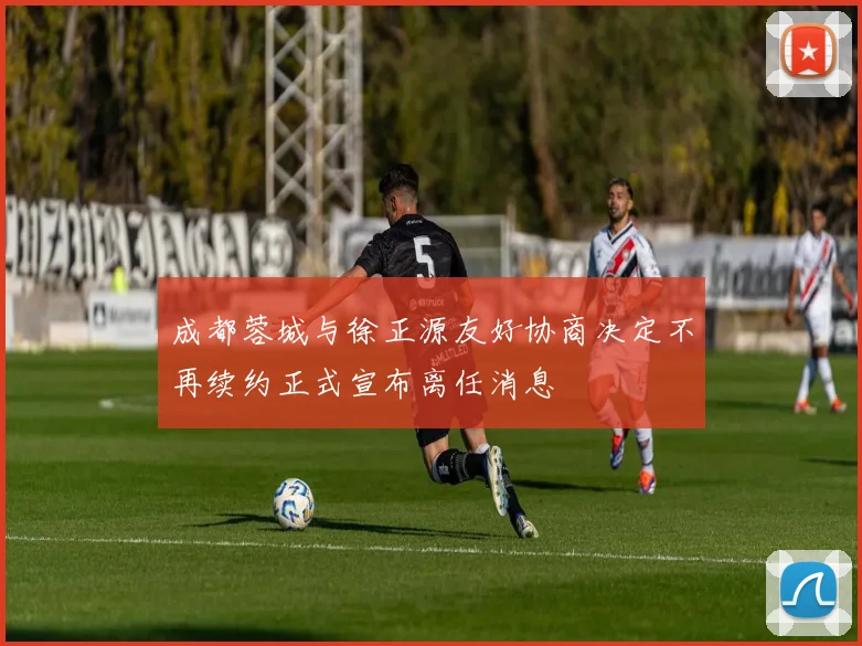 成都蓉城与徐正源友好协商决定不再续约正式宣布离任消息