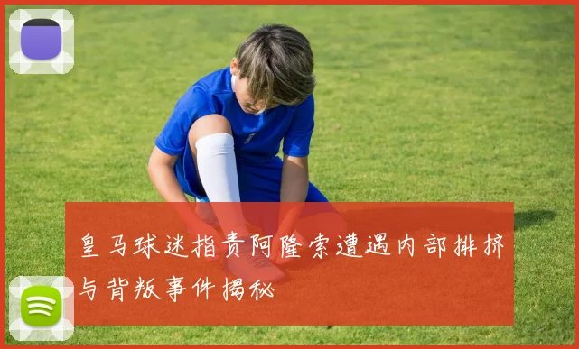 皇马球迷指责阿隆索遭遇内部排挤与背叛事件揭秘