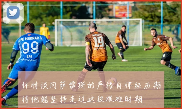 怀特谈冈萨雷斯的严格自律经历期待他能坚持走过这段艰难时期