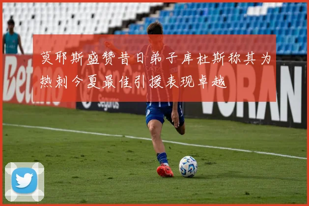莫耶斯盛赞昔日弟子库杜斯称其为热刺今夏最佳引援表现卓越