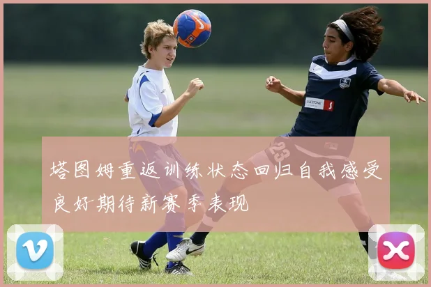塔图姆重返训练状态回归自我感受良好期待新赛季表现