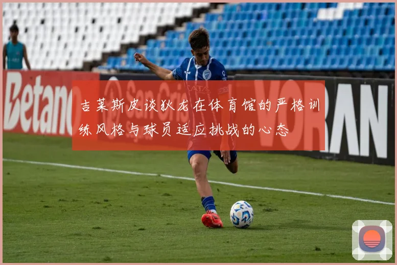 吉莱斯皮谈狄龙在体育馆的严格训练风格与球员适应挑战的心态