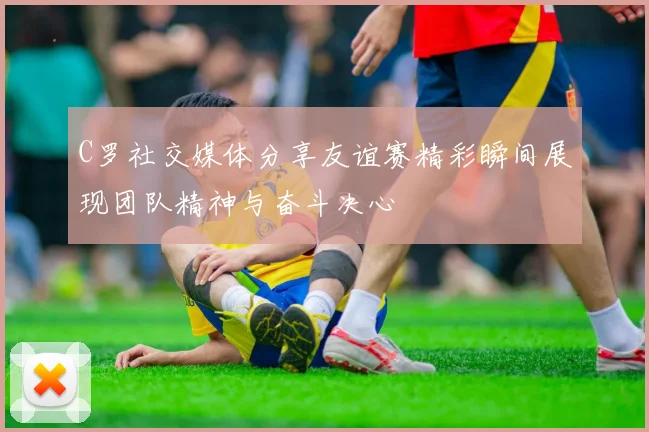 C罗社交媒体分享友谊赛精彩瞬间展现团队精神与奋斗决心