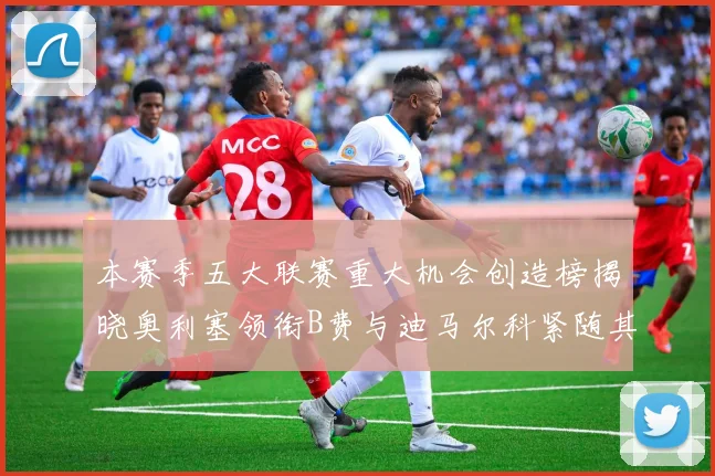 本赛季五大联赛重大机会创造榜揭晓奥利塞领衔B费与迪马尔科紧随其后