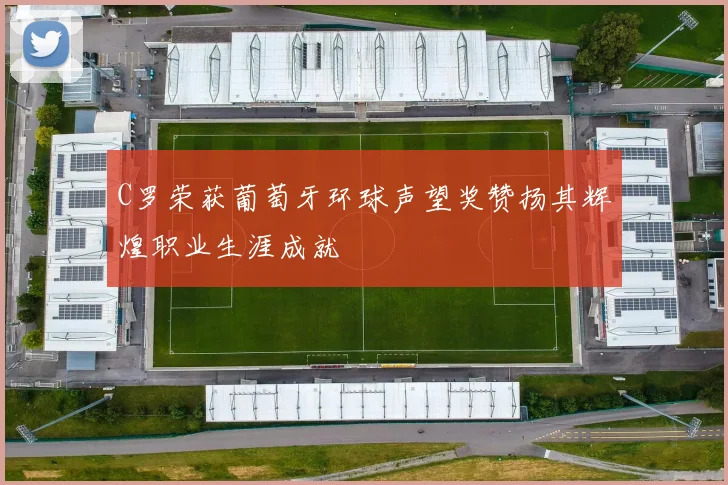 C罗荣获葡萄牙环球声望奖赞扬其辉煌职业生涯成就