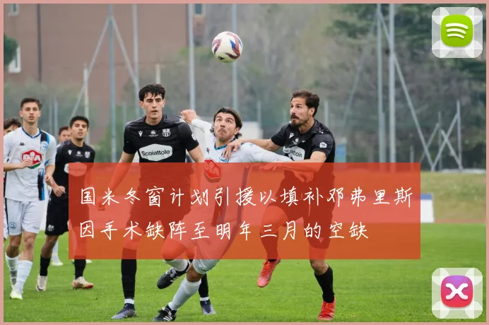 国米冬窗计划引援以填补邓弗里斯因手术缺阵至明年三月的空缺