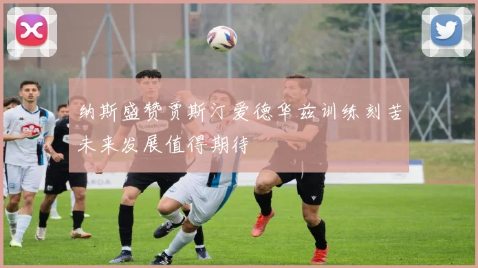纳斯盛赞贾斯汀爱德华兹训练刻苦未来发展值得期待