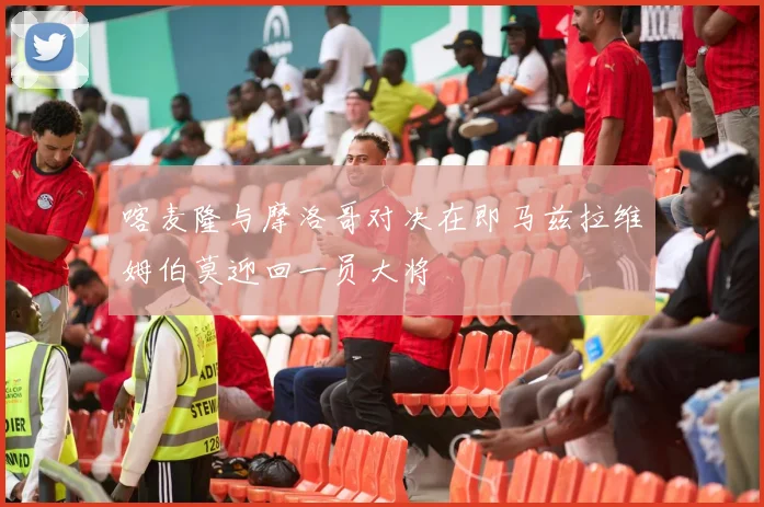 喀麦隆与摩洛哥对决在即马兹拉维姆伯莫迎回一员大将