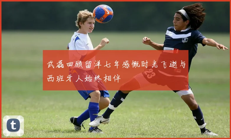 武磊回顾留洋七年感慨时光飞逝与西班牙人始终相伴