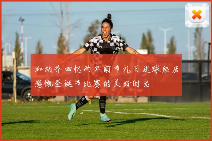 加纳乔回忆两年前节礼日进球经历感慨圣诞节比赛的美好时光