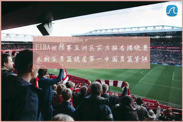 FIBA世预赛亚洲区实力排名揭晓澳大利亚男篮稳居第一中国男篮紧随其后位列第三