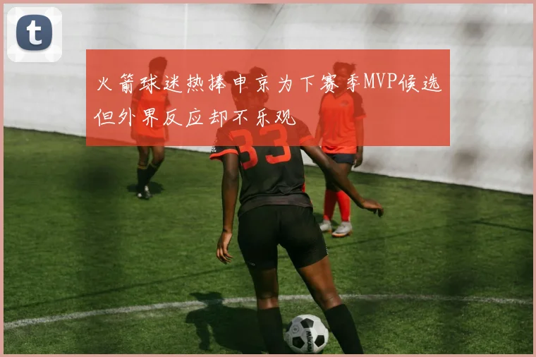 火箭球迷热捧申京为下赛季MVP候选但外界反应却不乐观