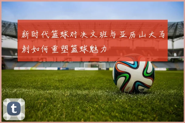新时代篮球对决文班与亚历山大马刺如何重塑篮球魅力