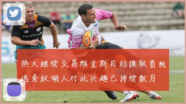 热火继续交易维金斯目标换取首轮选秀权湖人对此兴趣已持续数月