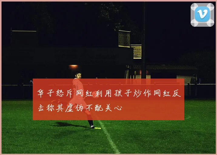 华子怒斥网红利用孩子炒作网红反击称其虚伪不配关心