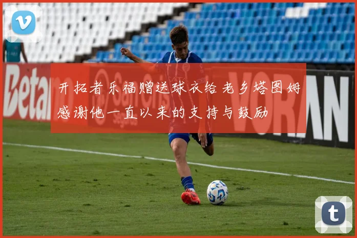 开拓者乐福赠送球衣给老乡塔图姆感谢他一直以来的支持与鼓励